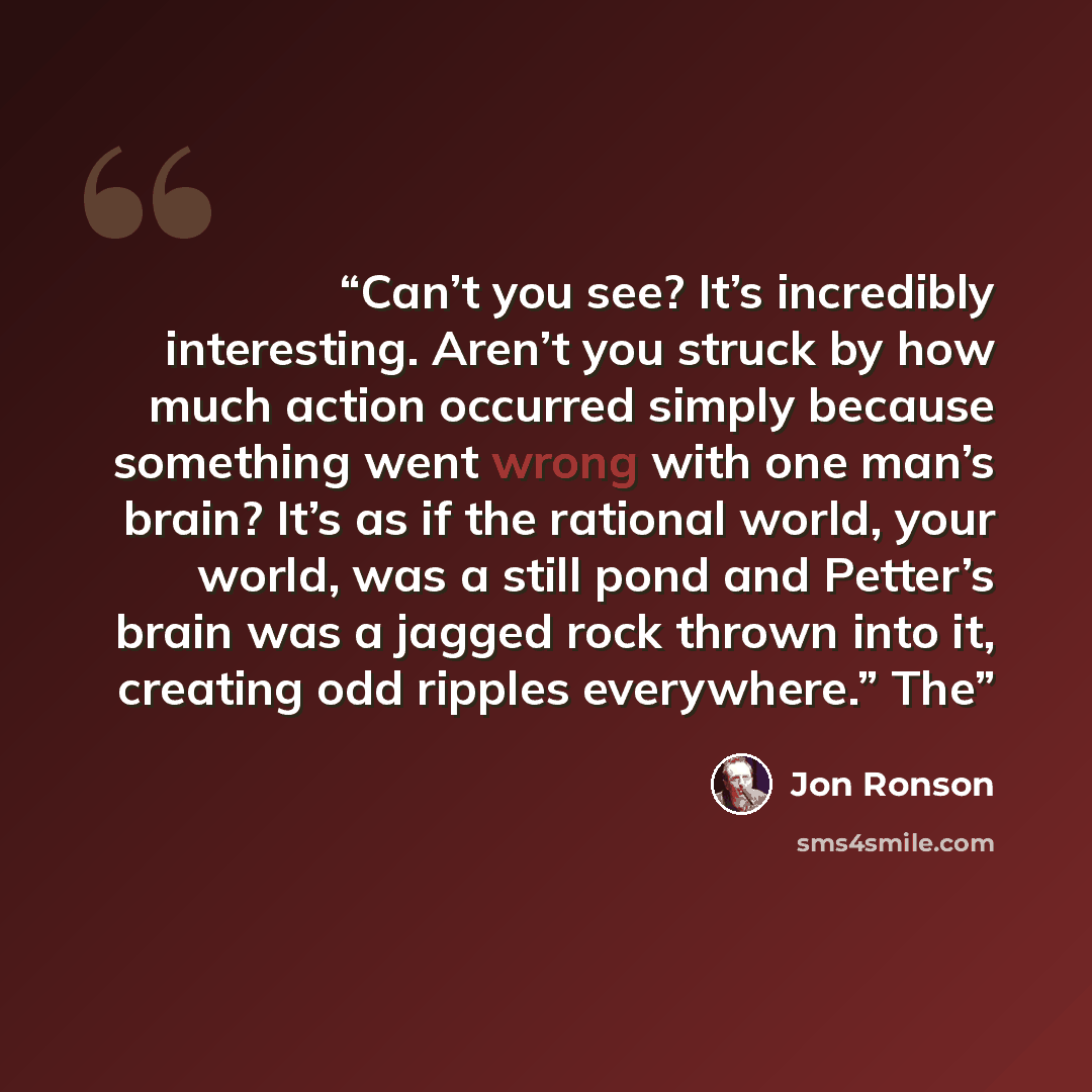 “Can’t you see? It’s incredibly interesting. Aren’t you struck by how much action occurred simply because something went wrong with one man’s brain? It’s as if the rational world, your world, was a still pond and Petter’s brain was a jagged rock thrown into it, creating odd ripples everywhere.” The” quote by Jon Ronson