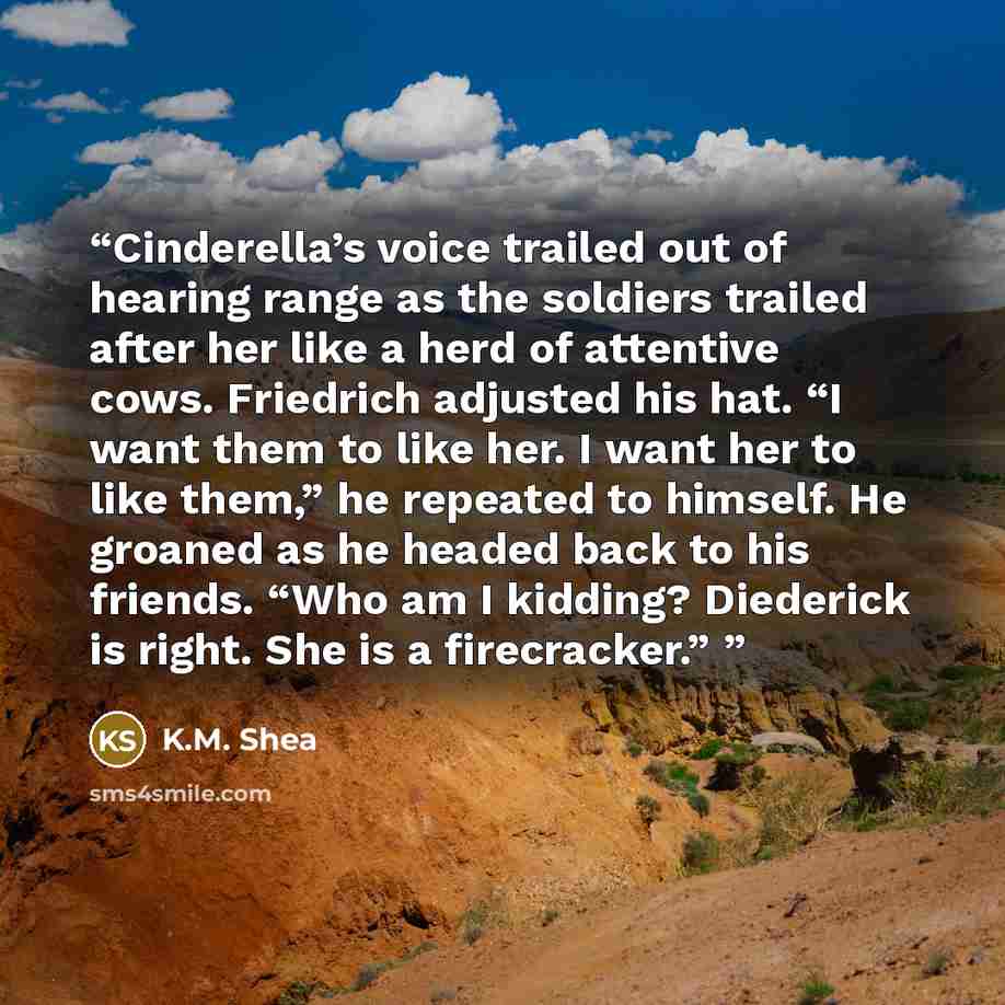 “Cinderella’s voice trailed out of hearing range as the soldiers trailed after her like a herd of attentive cows. Friedrich adjusted his hat. “I want them to like her. I want her to like them,” he repeated to himself. He groaned as he headed back to his friends. “Who am I kidding? Diederick is…” quote by K.M. Shea