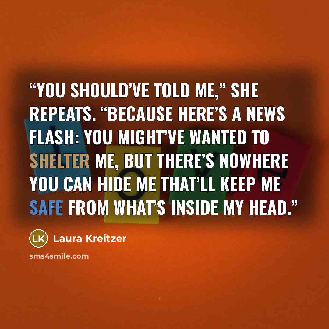 “You should’ve told me,” she repeats. “Because here’s a news flash: You might’ve wanted to shelter me, but there’s nowhere you can hide me that’ll keep me safe from what’s inside my head.” quote by Laura Kreitzer