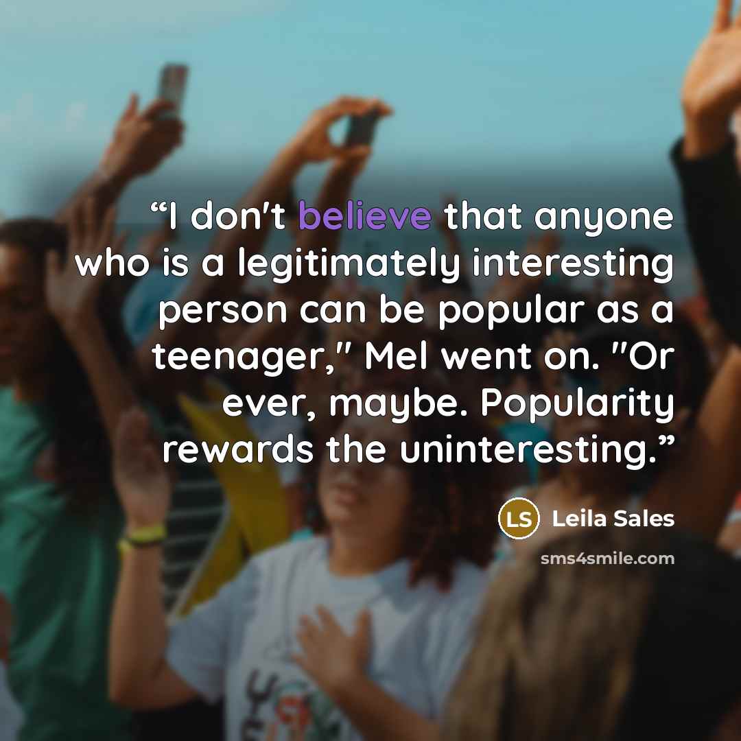 “I don't believe that anyone who is a legitimately interesting person can be popular as a teenager," Mel went on. "Or ever, maybe. Popularity rewards the uninteresting.” quote by Leila Sales