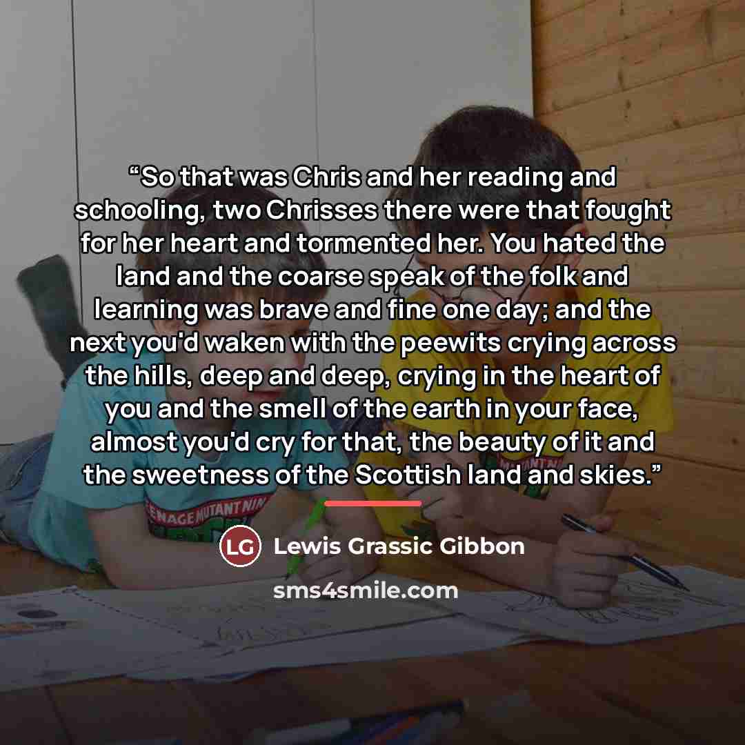 “So that was Chris and her reading and schooling, two Chrisses there were that fought for her heart and tormented her. You hated the land and the coarse speak of the folk and learning was brave and fine one day; and the next you'd waken with the peewits crying across the hills, deep and deep…” quote by Lewis Grassic Gibbon