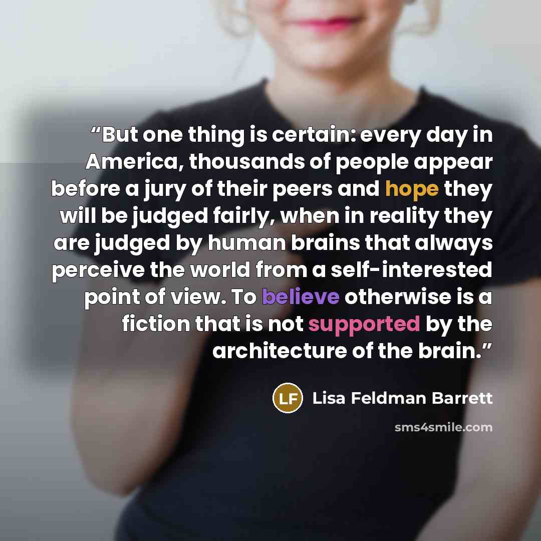 “But one thing is certain: every day in America, thousands of people appear before a jury of their peers and hope they will be judged fairly, when in reality they are judged by human brains that always perceive the world from a self-interested point of view. To believe otherwise is a fiction that…” quote by Lisa Feldman Barrett