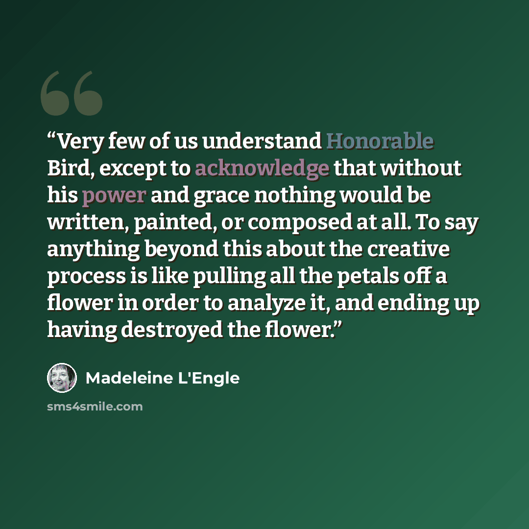 “Very few of us understand Honorable Bird, except to acknowledge that without his power and grace nothing would be written, painted, or composed at all. To say anything beyond this about the creative process is like pulling all the petals off a flower in order to analyze it, and ending up having…” quote by Madeleine L'Engle