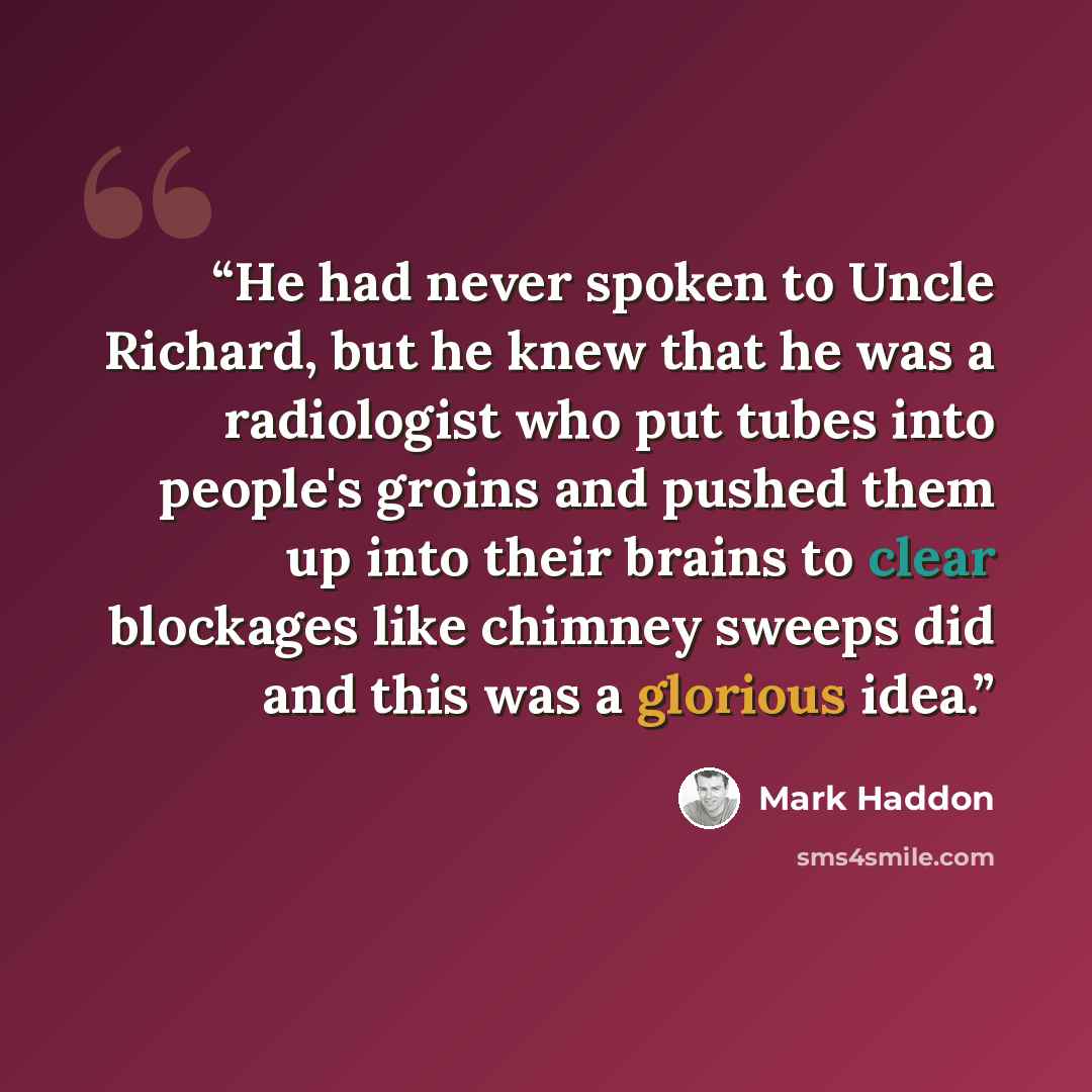 “He had never spoken to Uncle Richard, but he knew that he was a radiologist who put tubes into people's groins and pushed them up into their brains to clear blockages like chimney sweeps did and this was a glorious idea.” quote by Mark Haddon