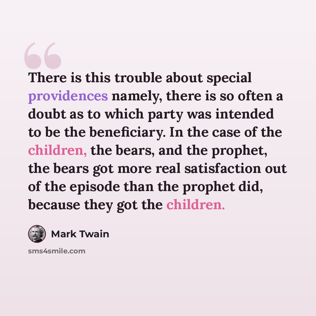 “There is this trouble about special providences namely, there is so often a doubt as to which party was intended to be the beneficiary. In the case of the children, the bears, and the prophet, the bears got more real satisfaction out of the episode than the prophet did, because they got the…” quote by Mark Twain