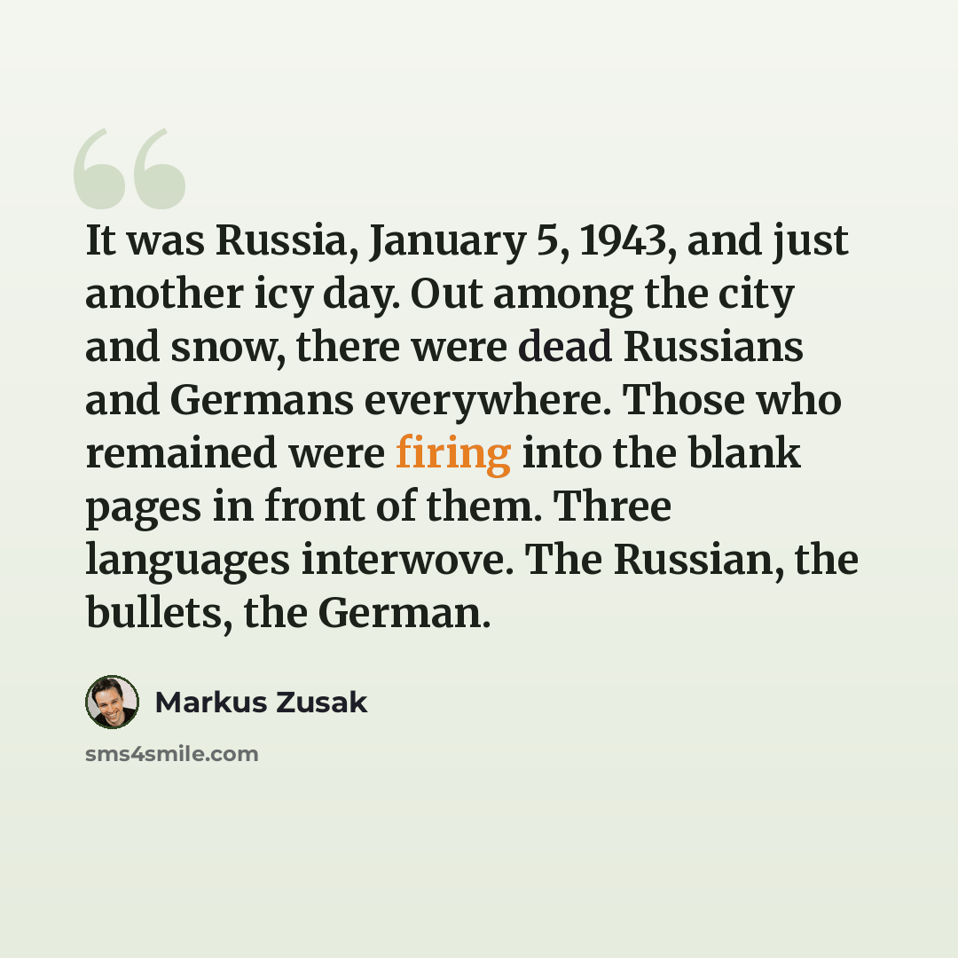 “It was Russia, January 5, 1943, and just another icy day. Out among the city and snow, there were dead Russians and Germans everywhere. Those who remained were firing into the blank pages in front of them. Three languages interwove. The Russian, the bullets, the German.” quote by Markus Zusak