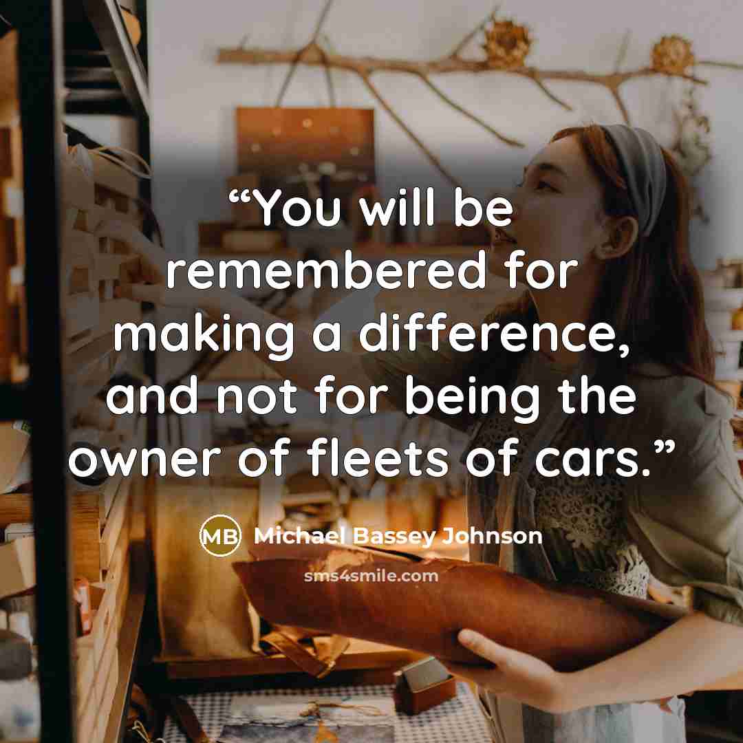 “You will be remembered for making a difference, and not for being the owner of fleets of cars.” quote by Michael Bassey Johnson