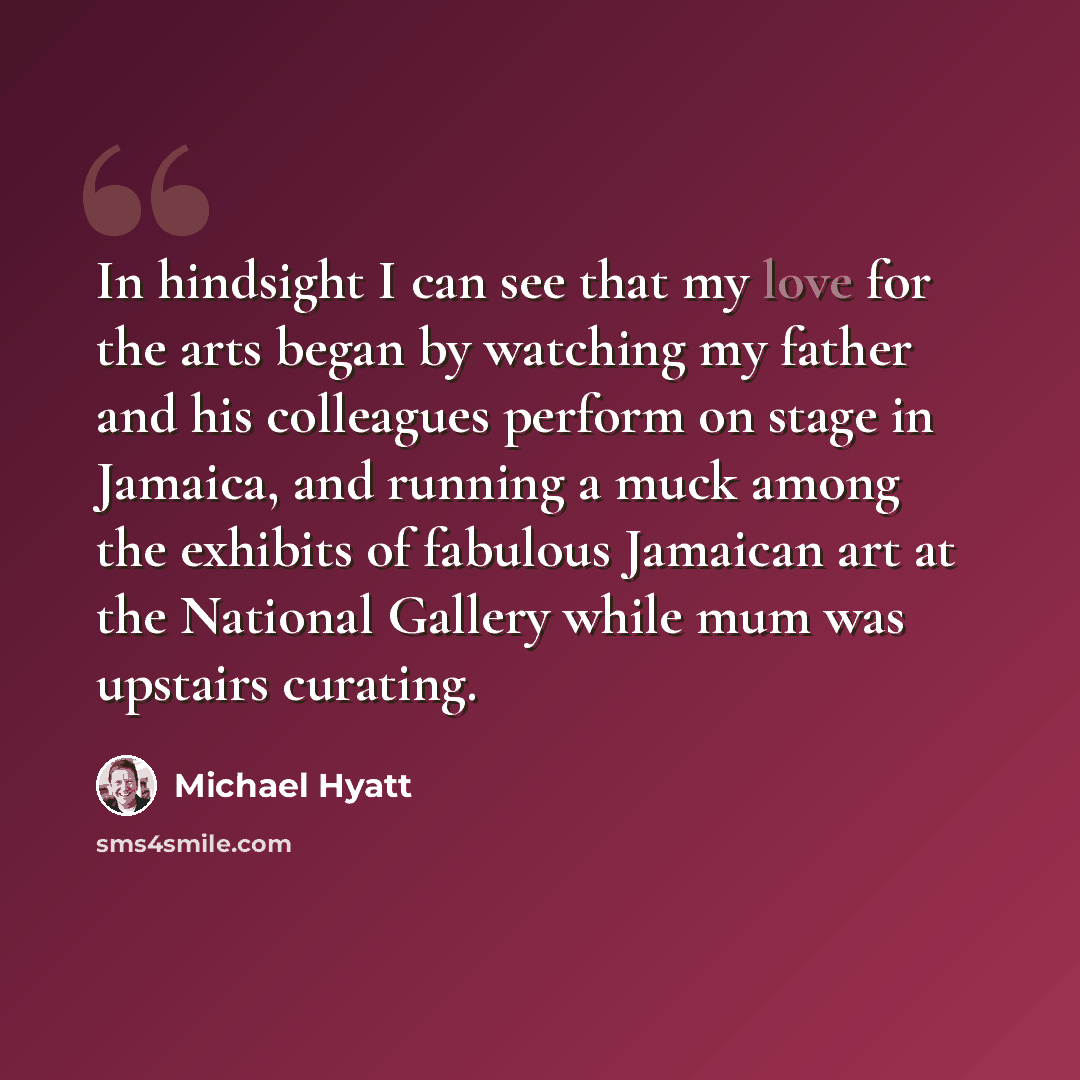 “In hindsight I can see that my love for the arts began by watching my father and his colleagues perform on stage in Jamaica, and running a muck among the exhibits of fabulous Jamaican art at the National Gallery while mum was upstairs curating.” quote by Michael Hyatt
