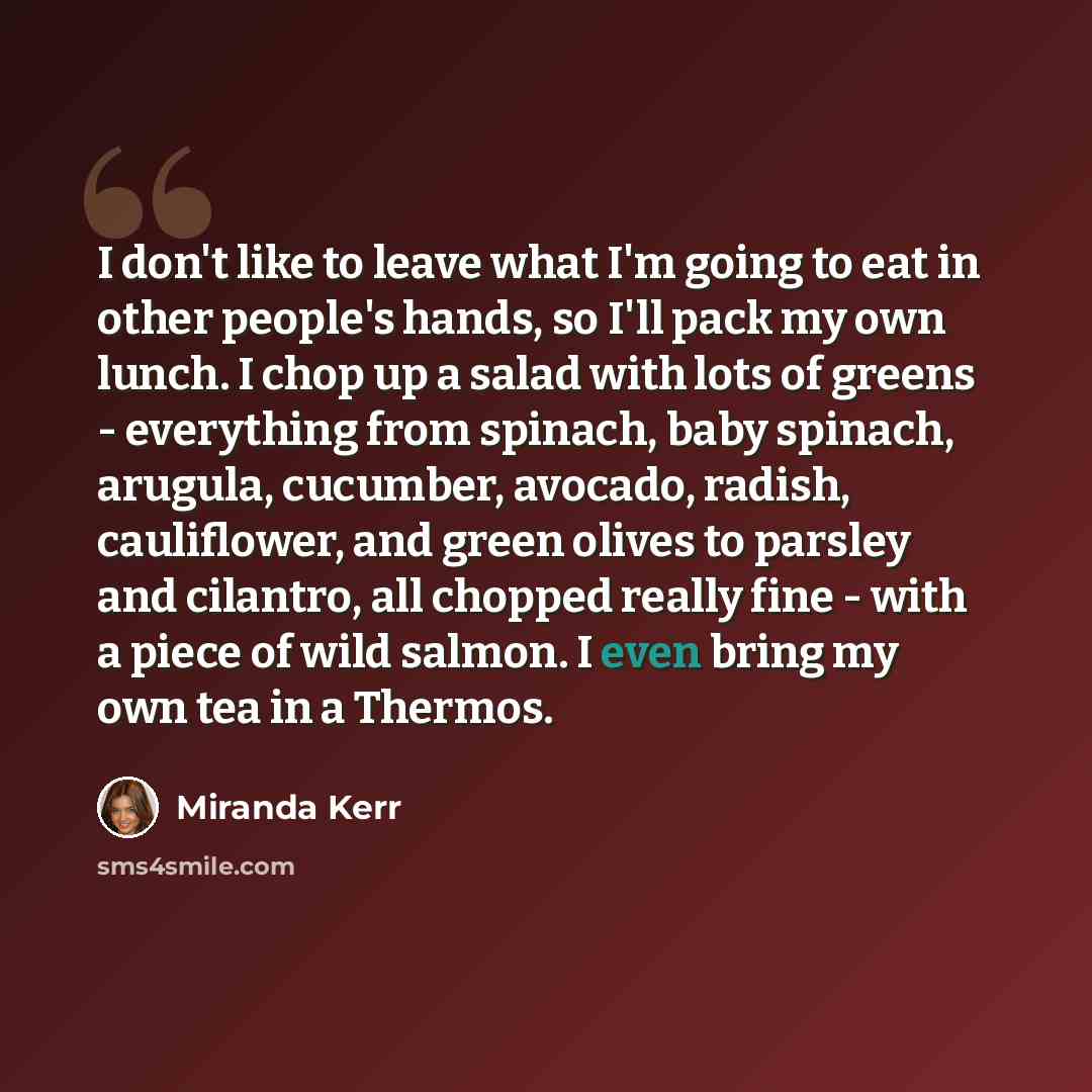 “I don't like to leave what I'm going to eat in other people's hands, so I'll pack my own lunch. I chop up a salad with lots of greens - everything from spinach, baby spinach, arugula, cucumber, avocado, radish, cauliflower, and green olives to parsley and cilantro, all chopped really fine - with a…” quote by Miranda Kerr