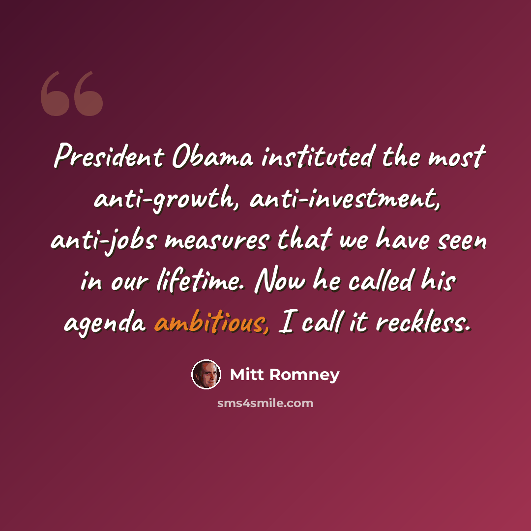 “President Obama instituted the most anti-growth, anti-investment, anti-jobs measures that we have seen in our lifetime. Now he called his agenda ambitious, I call it reckless.” quote by Mitt Romney