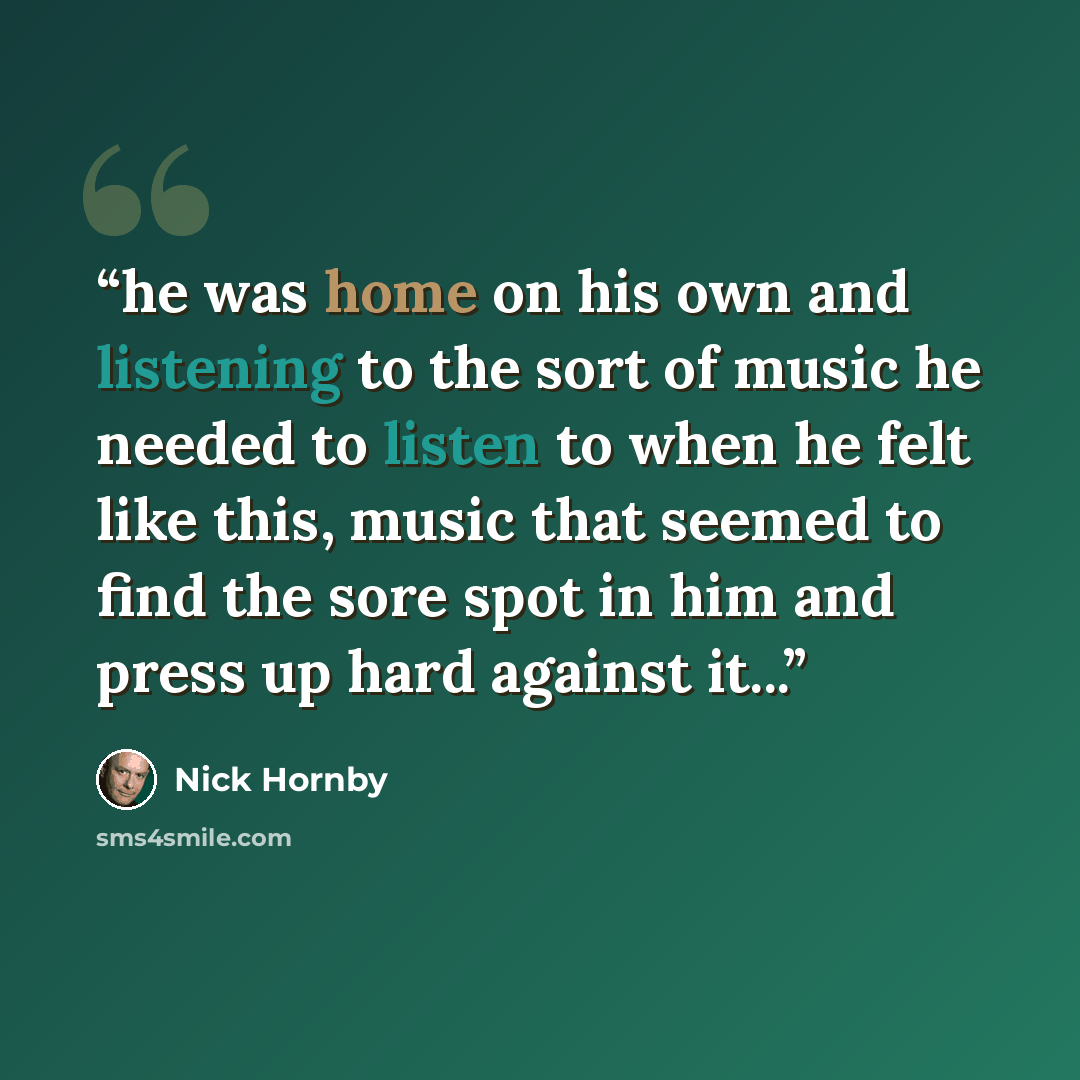 “he was home on his own and listening to the sort of music he needed to listen to when he felt like this, music that seemed to find the sore spot in him and press up hard against it...” quote by Nick Hornby