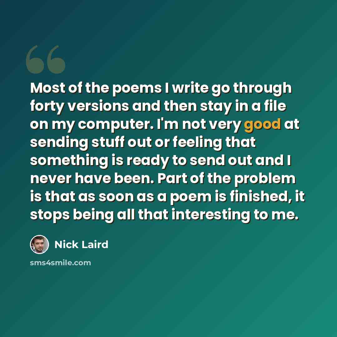 “Most of the poems I write go through forty versions and then stay in a file on my computer. I'm not very good at sending stuff out or feeling that something is ready to send out and I never have been. Part of the problem is that as soon as a poem is finished, it stops being all that interesting to…” quote by Nick Laird