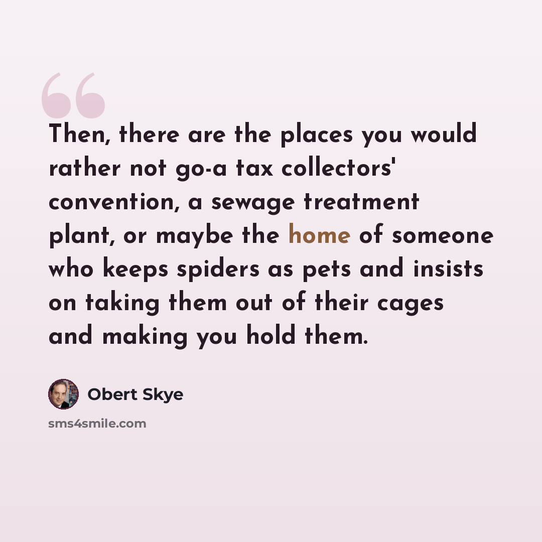 “Then, there are the places you would rather not go-a tax collectors' convention, a sewage treatment plant, or maybe the home of someone who keeps spiders as pets and insists on taking them out of their cages and making you hold them.” quote by Obert Skye