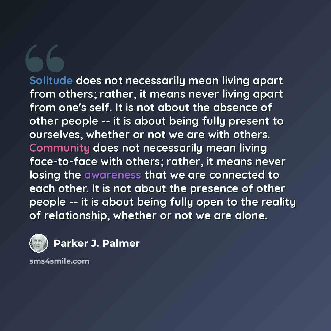 “Solitude does not necessarily mean living apart from others; rather, it means never living apart from one's self. It is not about the absence of other people -- it is about being fully present to ourselves, whether or not we are with others. Community does not necessarily mean living face-to-face…” quote by Parker J. Palmer