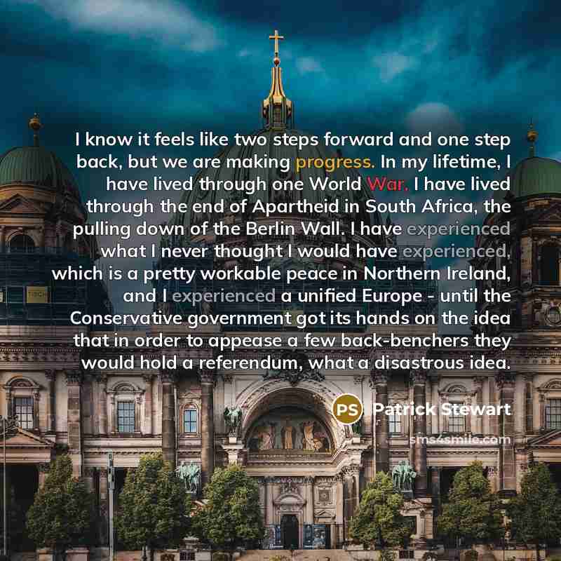 “I know it feels like two steps forward and one step back, but we are making progress. In my lifetime, I have lived through one World War, I have lived through the end of Apartheid in South Africa, the pulling down of the Berlin Wall. I have experienced what I never thought I would have…” quote by Patrick Stewart