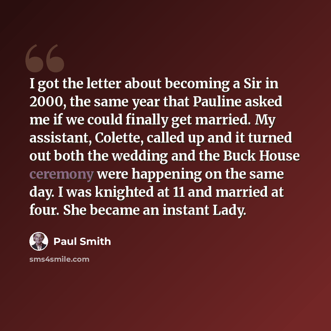 “I got the letter about becoming a Sir in 2000, the same year that Pauline asked me if we could finally get married. My assistant, Colette, called up and it turned out both the wedding and the Buck House ceremony were happening on the same day. I was knighted at 11 and married at four. She became…” quote by Paul Smith