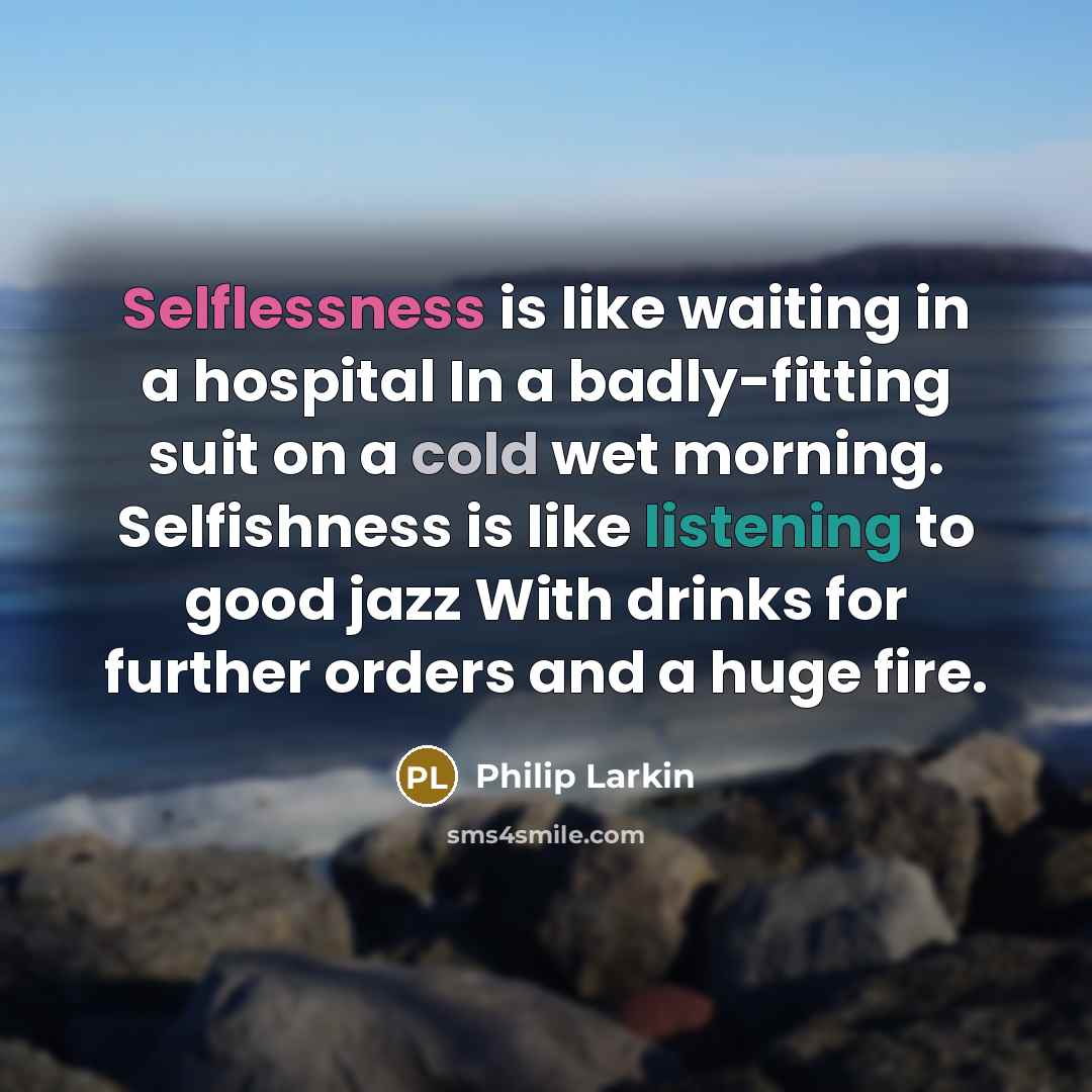 “Selflessness is like waiting in a hospital In a badly-fitting suit on a cold wet morning. Selfishness is like listening to good jazz With drinks for further orders and a huge fire.” quote by Philip Larkin