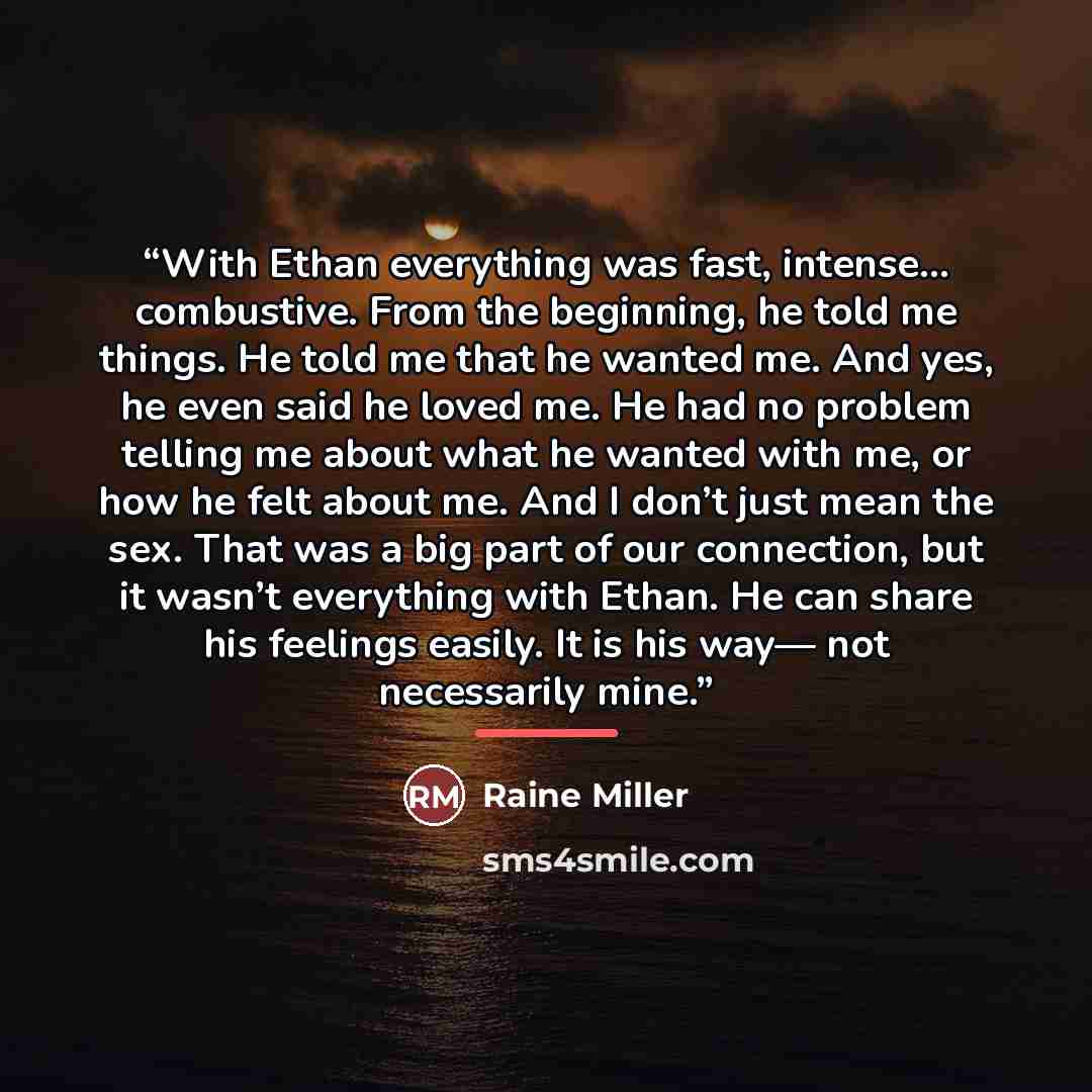 “With Ethan everything was fast, intense… combustive. From the beginning, he told me things. He told me that he wanted me. And yes, he even said he loved me. He had no problem telling me about what he wanted with me, or how he felt about me. And I don’t just mean the sex. That was a big part of our…” quote by Raine Miller