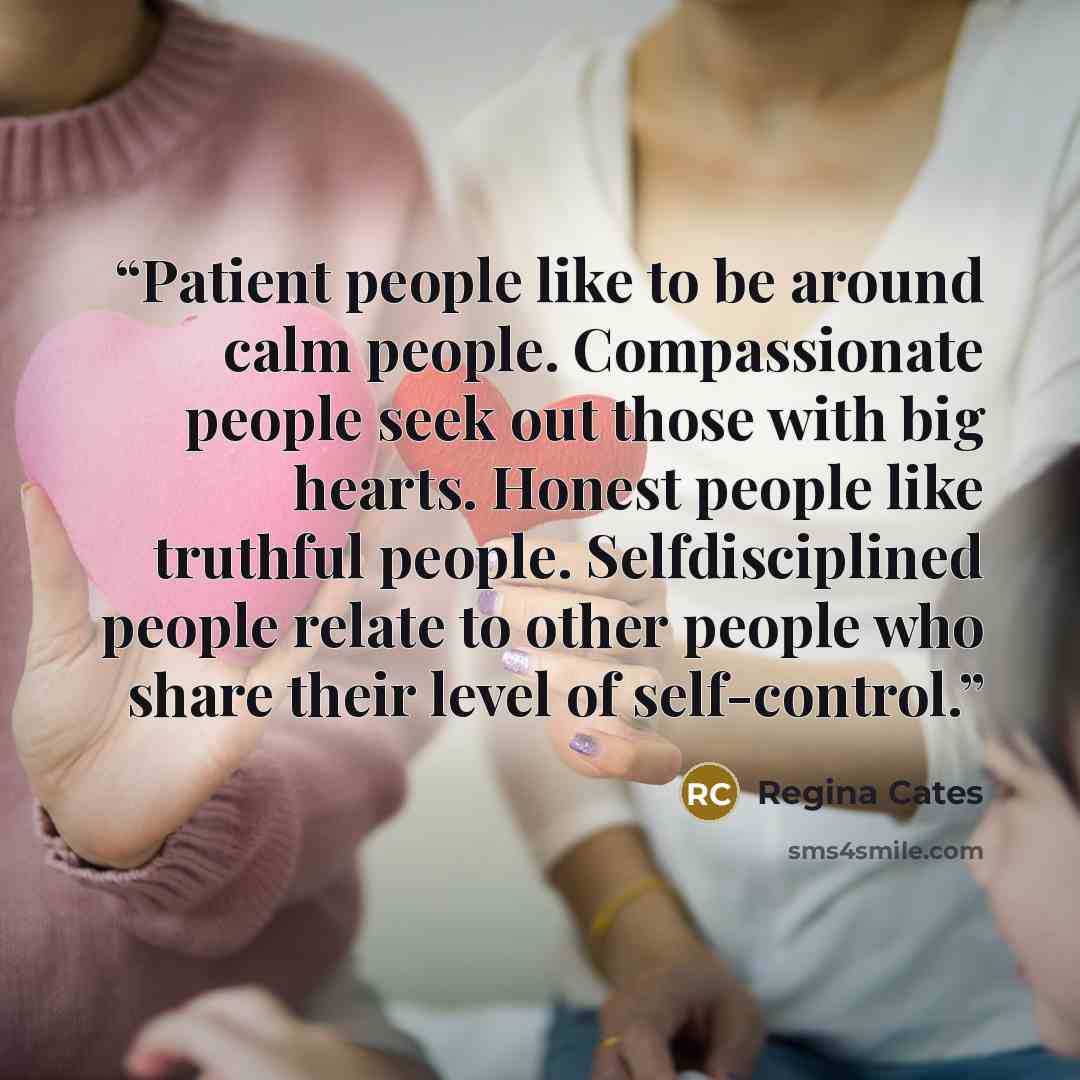 “Patient people like to be around calm people. Compassionate people seek out those with big hearts. Honest people like truthful people. Selfdisciplined people relate to other people who share their level of self-control.” quote by Regina Cates