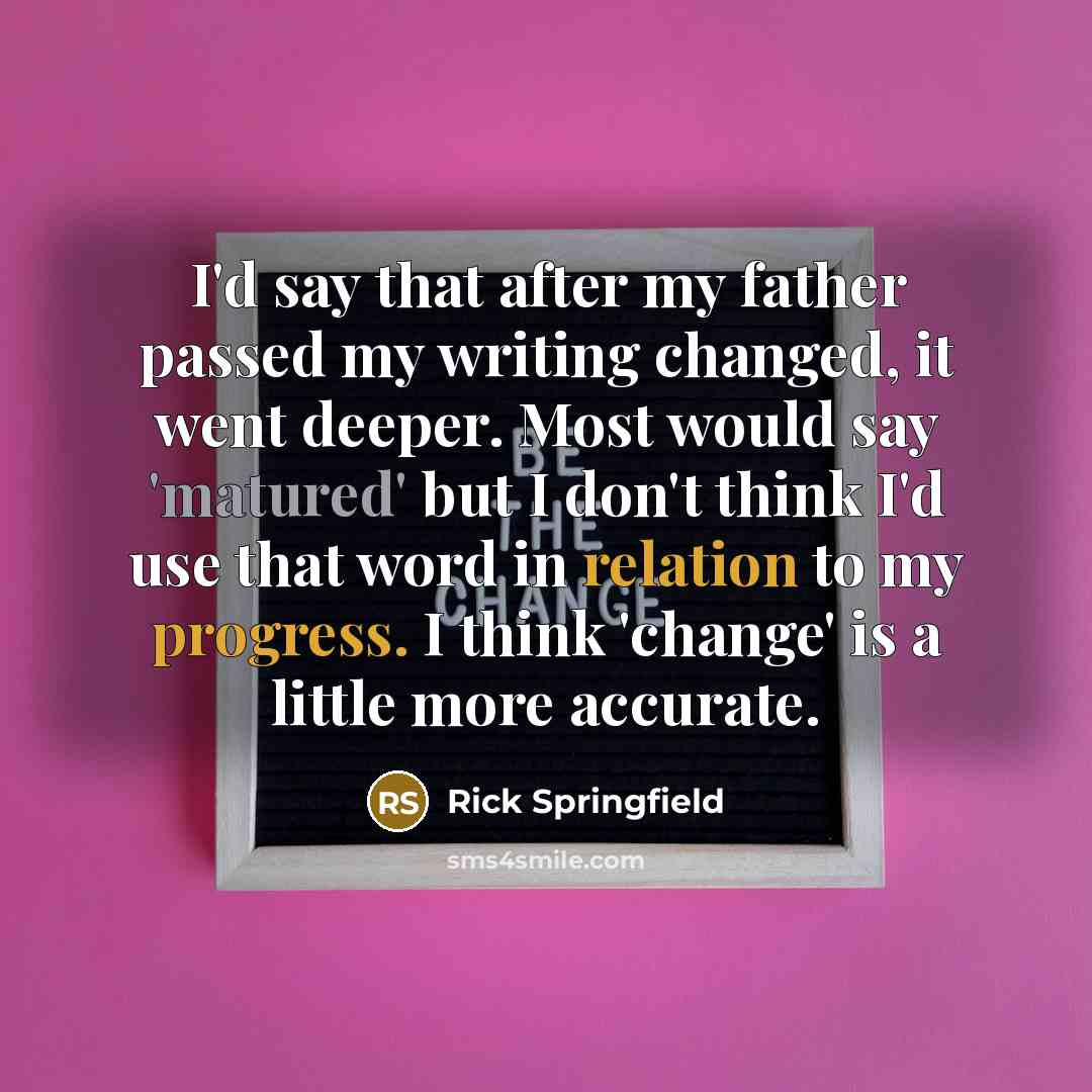 “I'd say that after my father passed my writing changed, it went deeper. Most would say 'matured' but I don't think I'd use that word in relation to my progress. I think 'change' is a little more accurate.” quote by Rick Springfield