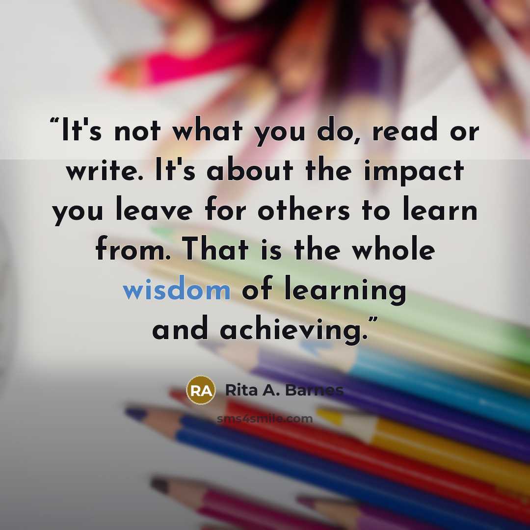 “It's not what you do, read or write. It's about the impact you leave for others to learn from. That is the whole wisdom of learning and achieving.” quote by Rita A. Barnes