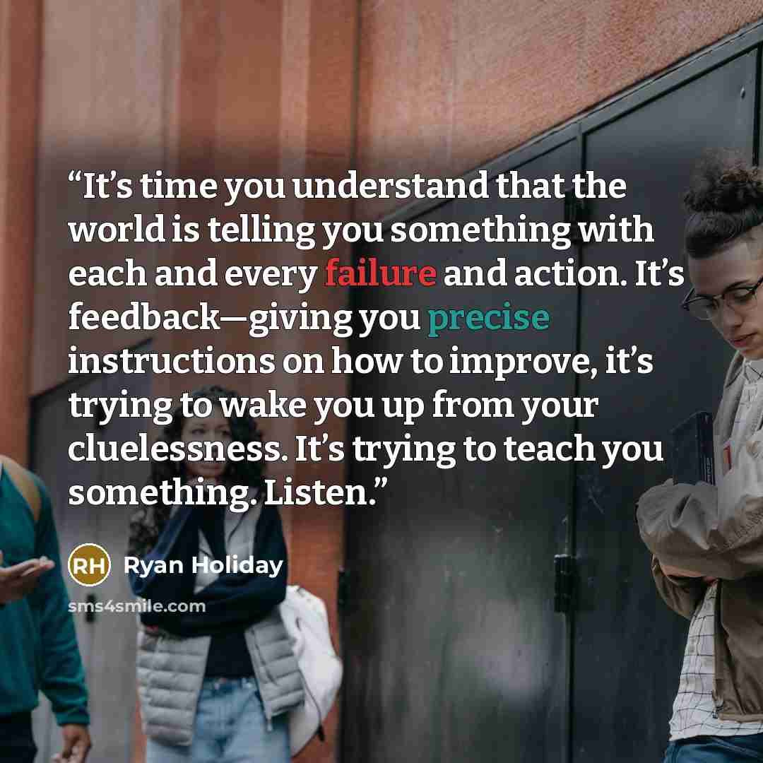 “It’s time you understand that the world is telling you something with each and every failure and action. It’s feedback—giving you precise instructions on how to improve, it’s trying to wake you up from your cluelessness. It’s trying to teach you something. Listen.” quote by Ryan Holiday