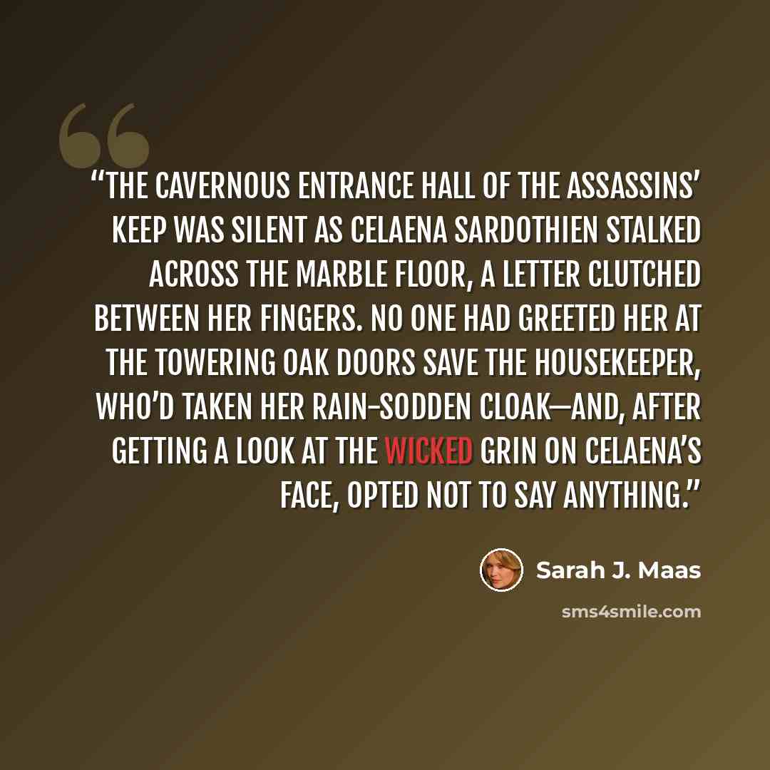 “The cavernous entrance hall of the Assassins’ Keep was silent as Celaena Sardothien stalked across the marble floor, a letter clutched between her fingers. No one had greeted her at the towering oak doors save the housekeeper, who’d taken her rain-sodden cloak—and, after getting a look at the…” quote by Sarah J. Maas