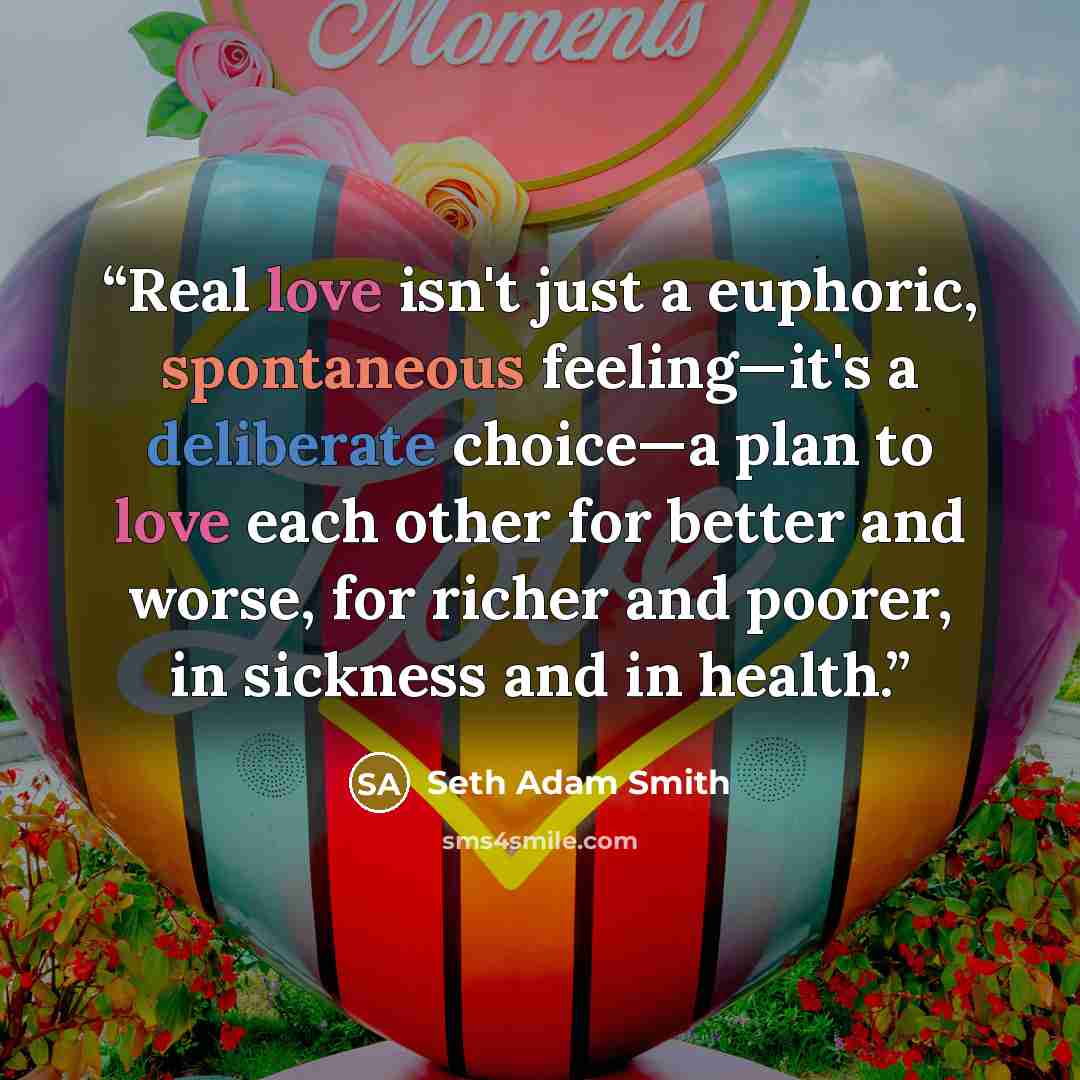 “Real love isn't just a euphoric, spontaneous feeling—it's a deliberate choice—a plan to love each other for better and worse, for richer and poorer, in sickness and in health.” quote by Seth Adam Smith