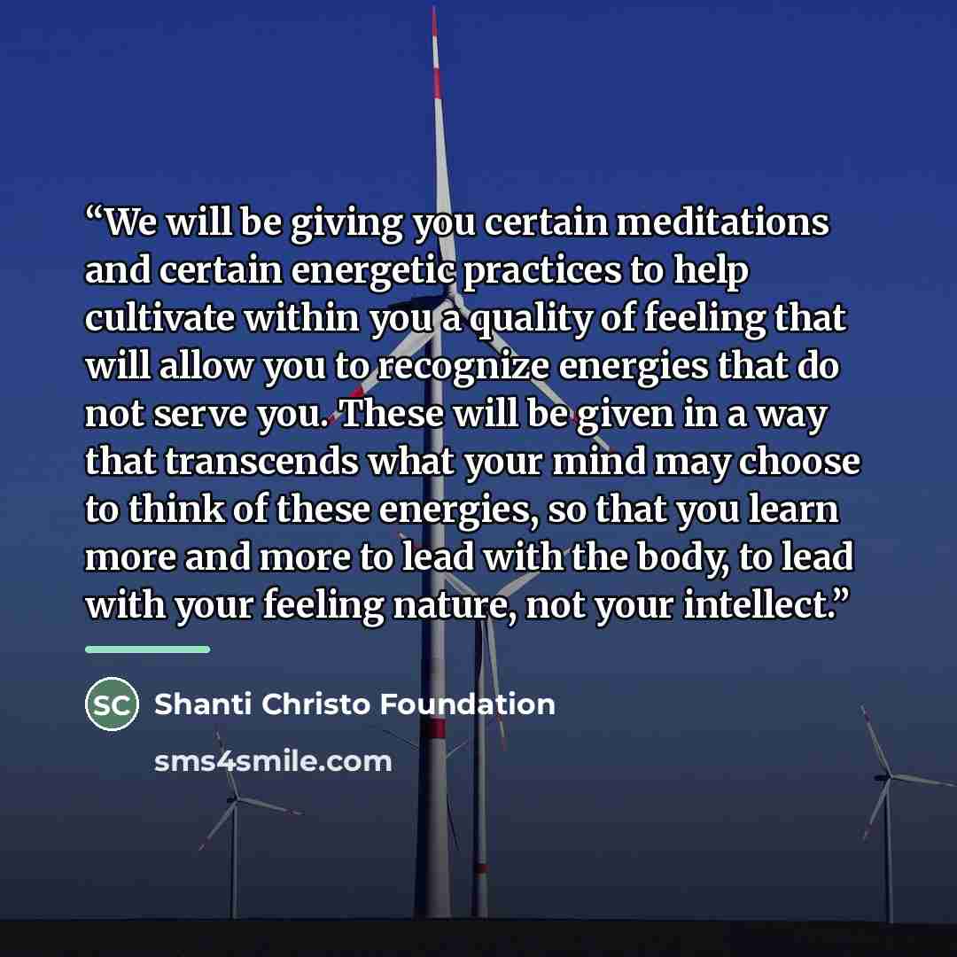 “We will be giving you certain meditations and certain energetic practices to help cultivate within you a quality of feeling that will allow you to recognize energies that do not serve you. These will be given in a way that transcends what your mind may choose to think of these energies, so that…” quote by Shanti Christo Foundation