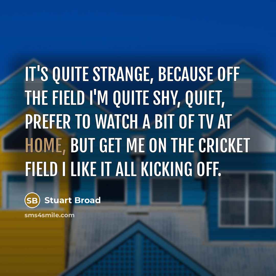“It's quite strange, because off the field I'm quite shy, quiet, prefer to watch a bit of TV at home, but get me on the cricket field I like it all kicking off.” quote by Stuart Broad
