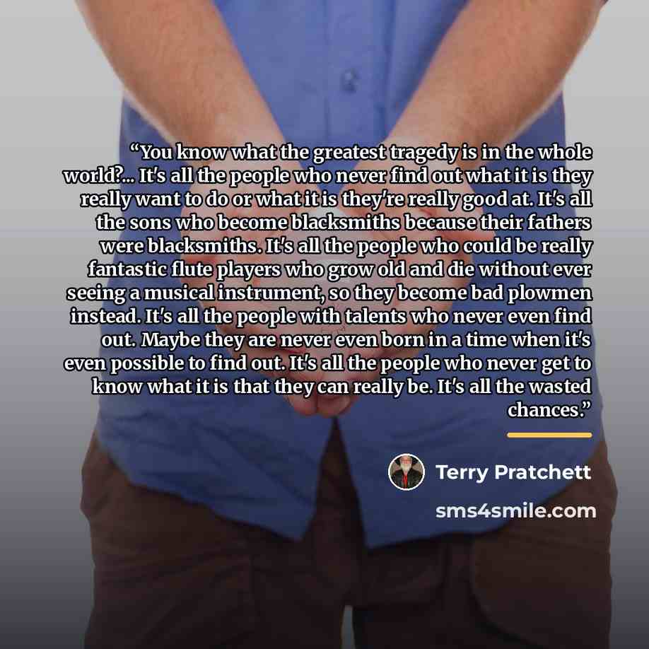 “You know what the greatest tragedy is in the whole world?... It's all the people who never find out what it is they really want to do or what it is they're really good at. It's all the sons who become blacksmiths because their fathers were blacksmiths. It's all the people who could be really…” quote by Terry Pratchett