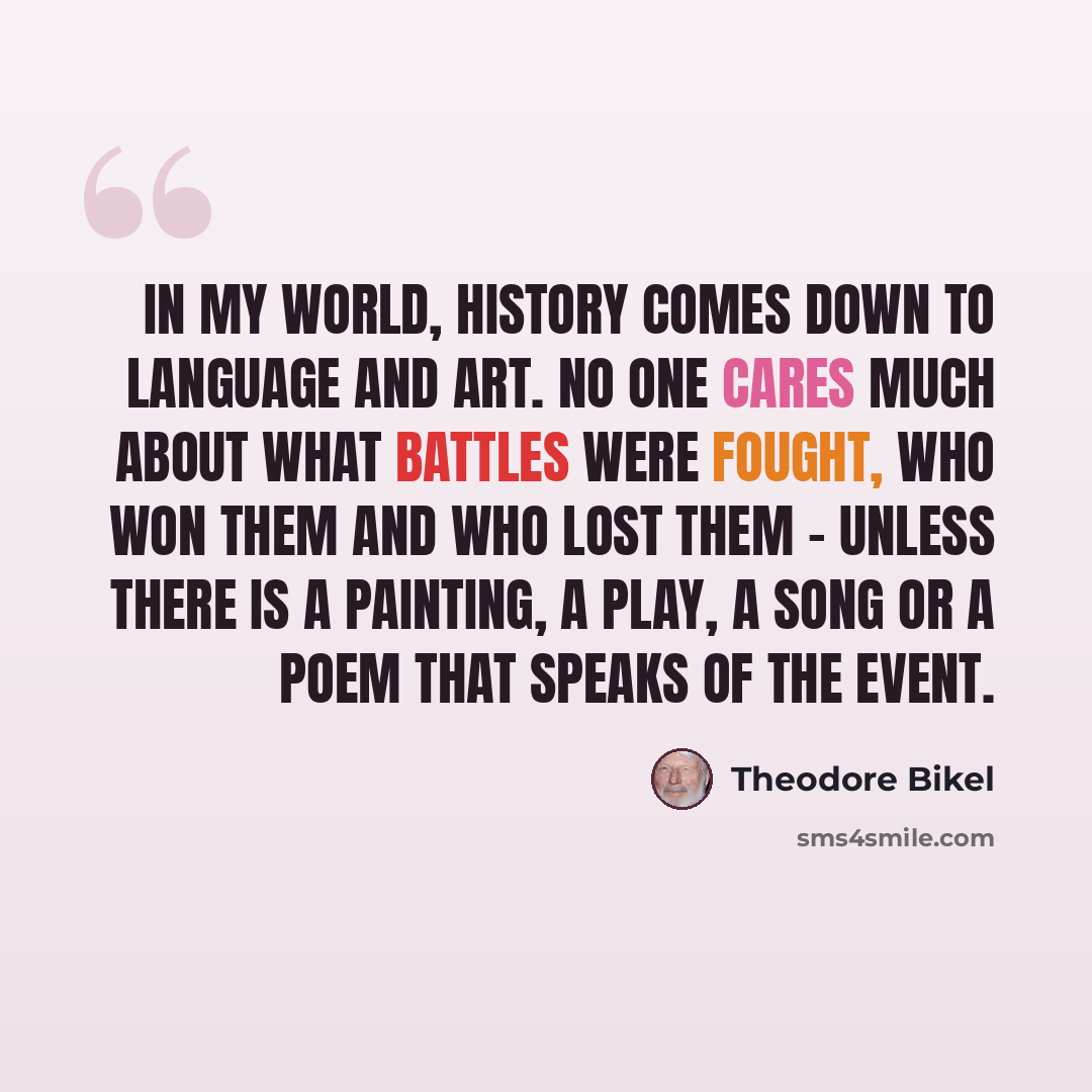 “In my world, history comes down to language and art. No one cares much about what battles were fought, who won them and who lost them - unless there is a painting, a play, a song or a poem that speaks of the event.” quote by Theodore Bikel