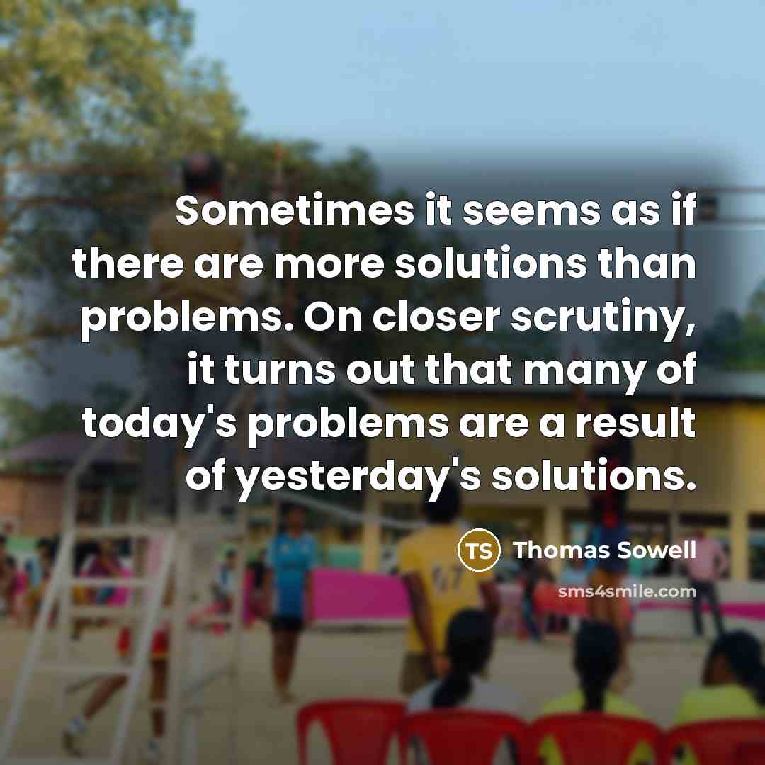 “Sometimes it seems as if there are more solutions than problems. On closer scrutiny, it turns out that many of today's problems are a result of yesterday's solutions.” quote by Thomas Sowell