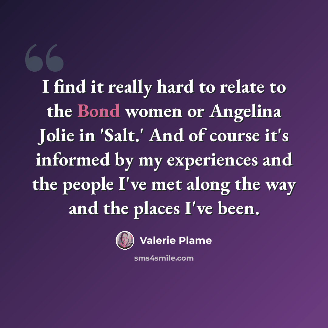 “I find it really hard to relate to the Bond women or Angelina Jolie in 'Salt.' And of course it's informed by my experiences and the people I've met along the way and the places I've been.” quote by Valerie Plame