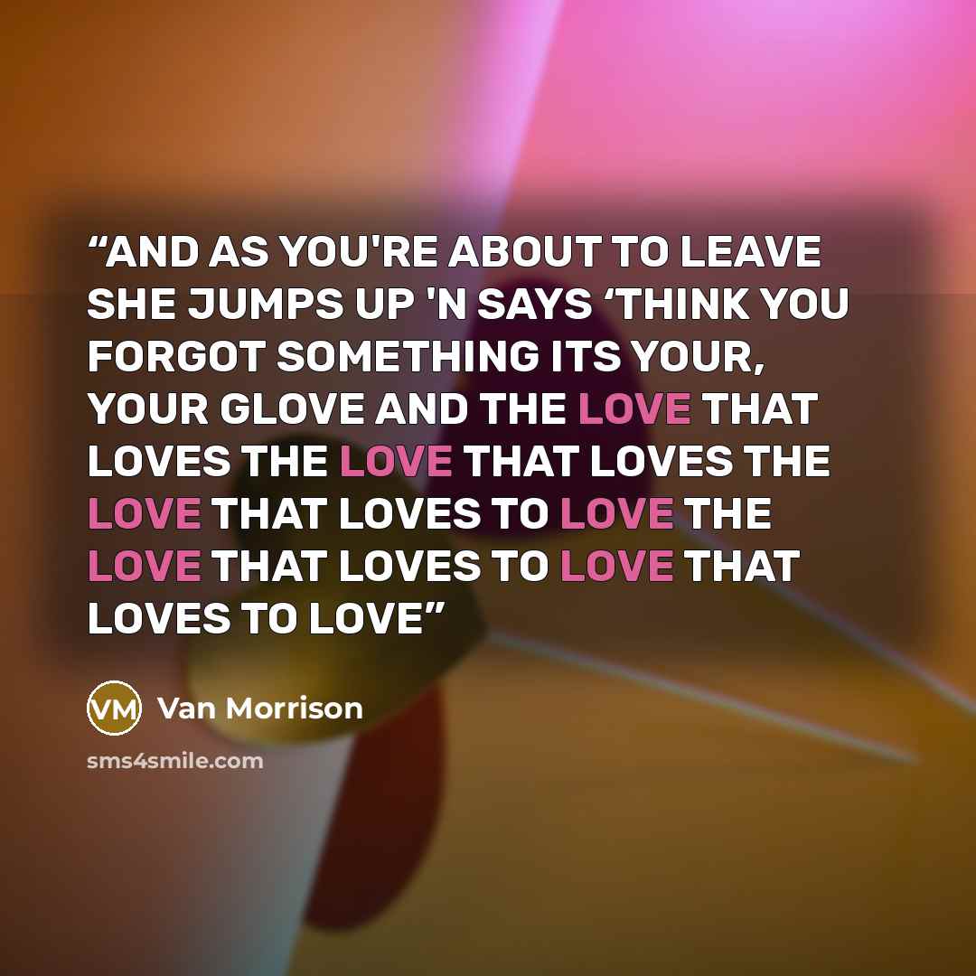 “AND AS YOU'RE ABOUT TO LEAVE SHE JUMPS UP 'N SAYS ‘THINK YOU FORGOT SOMETHING ITS YOUR, YOUR GLOVE AND THE LOVE THAT LOVES THE LOVE THAT LOVES THE LOVE THAT LOVES TO LOVE THE LOVE THAT LOVES TO LOVE THAT LOVES TO LOVE” quote by Van Morrison