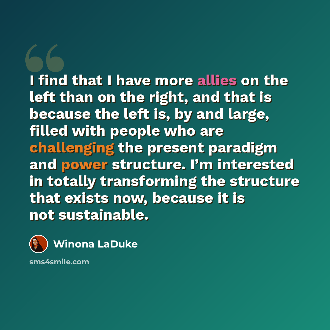 “I find that I have more allies on the left than on the right, and that is because the left is, by and large, filled with people who are challenging the present paradigm and power structure. I’m interested in totally transforming the structure that exists now, because it is not sustainable.” quote by Winona LaDuke