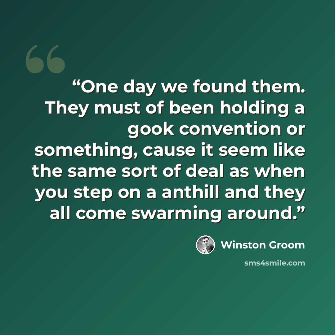 “One day we found them. They must of been holding a gook convention or something, cause it seem like the same sort of deal as when you step on a anthill and they all come swarming around.” quote by Winston Groom