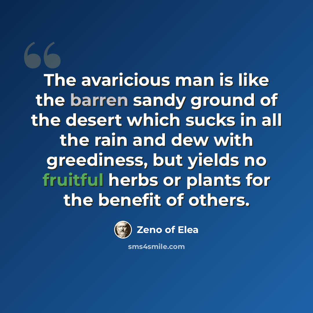“The avaricious man is like the barren sandy ground of the desert which sucks in all the rain and dew with greediness, but yields no fruitful herbs or plants for the benefit of others.” quote by Zeno of Elea