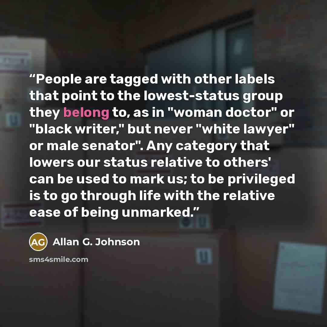 “People are tagged with other labels that point to the lowest-status group they belong to, as in "woman doctor" or "black writer," but never "white lawyer" or male senator". Any category that lowers our status relative to others' can be used to mark us; to be privileged is to go through life with…” quote by Allan G. Johnson