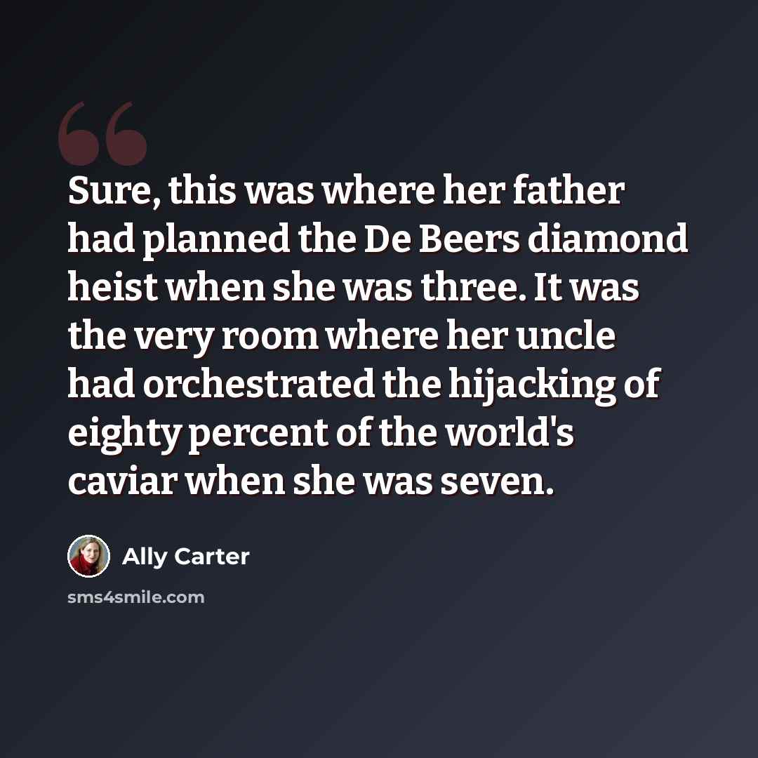 “Sure, this was where her father had planned the De Beers diamond heist when she was three. It was the very room where her uncle had orchestrated the hijacking of eighty percent of the world's caviar when she was seven.” quote by Ally Carter