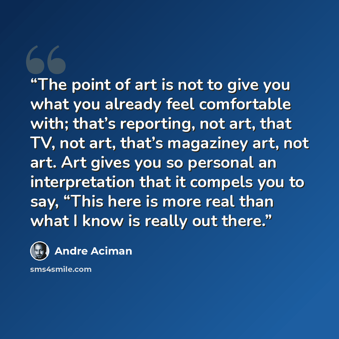 “The point of art is not to give you what you already feel comfortable with; that’s reporting, not art, that TV, not art, that’s magaziney art, not art. Art gives you so personal an interpretation that it compels you to say, “This here is more real than what I know is really out there.” quote by André Aciman