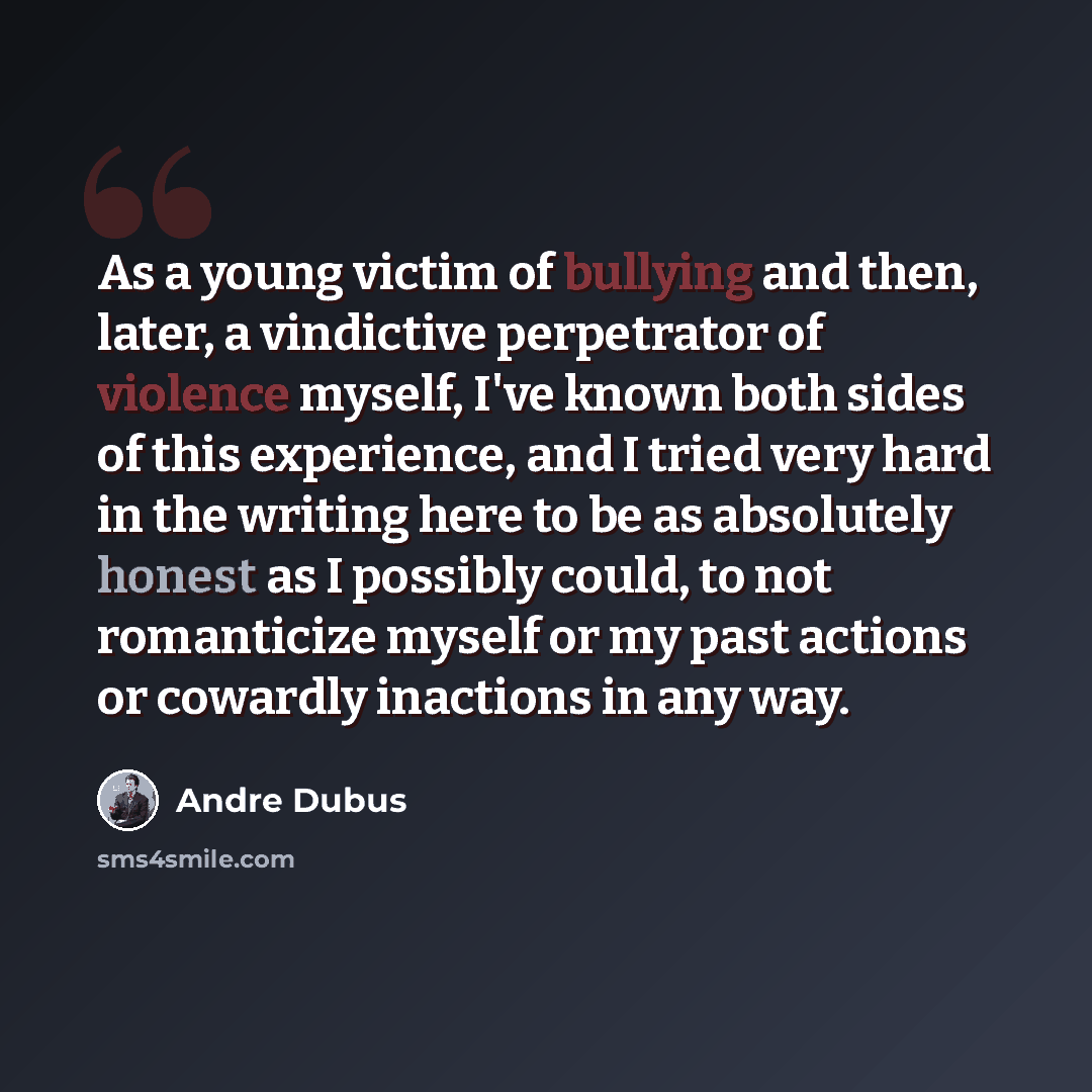 “As a young victim of bullying and then, later, a vindictive perpetrator of violence myself, I've known both sides of this experience, and I tried very hard in the writing here to be as absolutely honest as I possibly could, to not romanticize myself or my past actions or cowardly inactions in any…” quote by Andre Dubus
