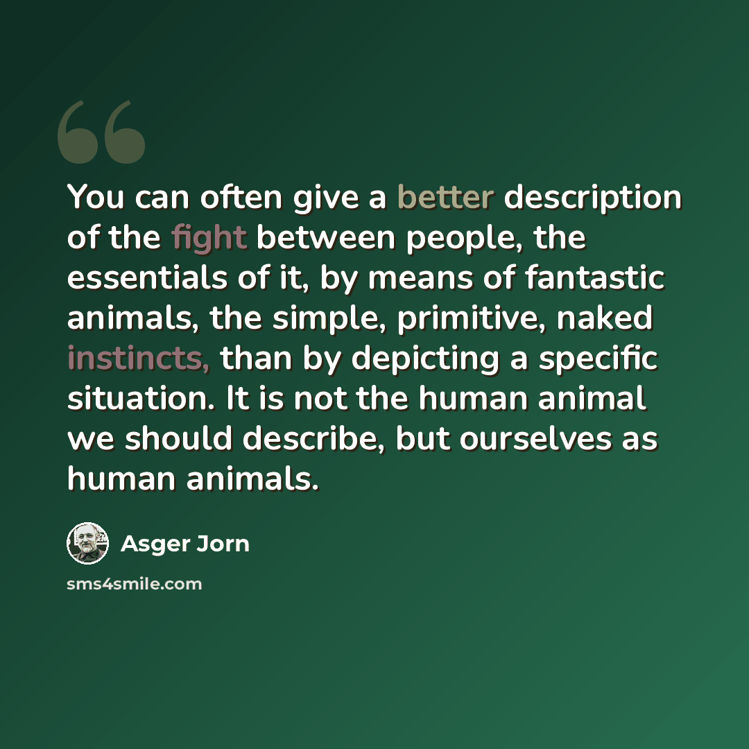“You can often give a better description of the fight between people, the essentials of it, by means of fantastic animals, the simple, primitive, naked instincts, than by depicting a specific situation. It is not the human animal we should describe, but ourselves as human animals.” quote by Asger Jorn