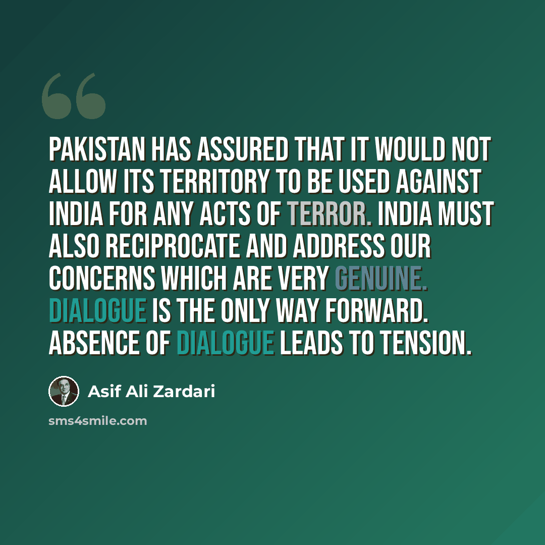 “Pakistan has assured that it would not allow its territory to be used against India for any acts of terror. India must also reciprocate and address our concerns which are very genuine. Dialogue is the only way forward. Absence of dialogue leads to tension.” quote by Asif Ali Zardari