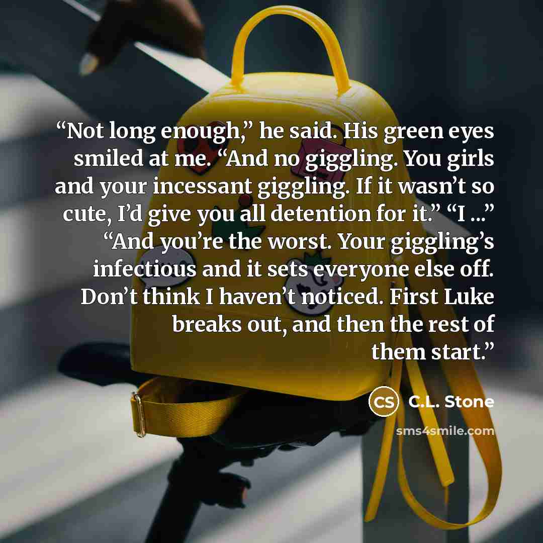 “Not long enough,” he said. His green eyes smiled at me. “And no giggling. You girls and your incessant giggling. If it wasn’t so cute, I’d give you all detention for it.” “I ...” “And you’re the worst. Your giggling’s infectious and it sets everyone else off. Don’t think I haven’t noticed. First…” quote by C.L. Stone