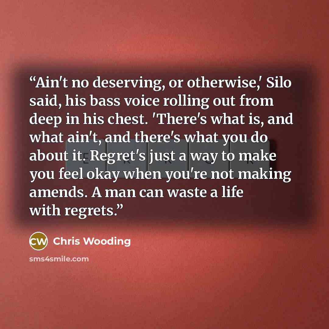 “Ain't no deserving, or otherwise,' Silo said, his bass voice rolling out from deep in his chest. 'There's what is, and what ain't, and there's what you do about it. Regret's just a way to make you feel okay when you're not making amends. A man can waste a life with regrets.” quote by Chris Wooding