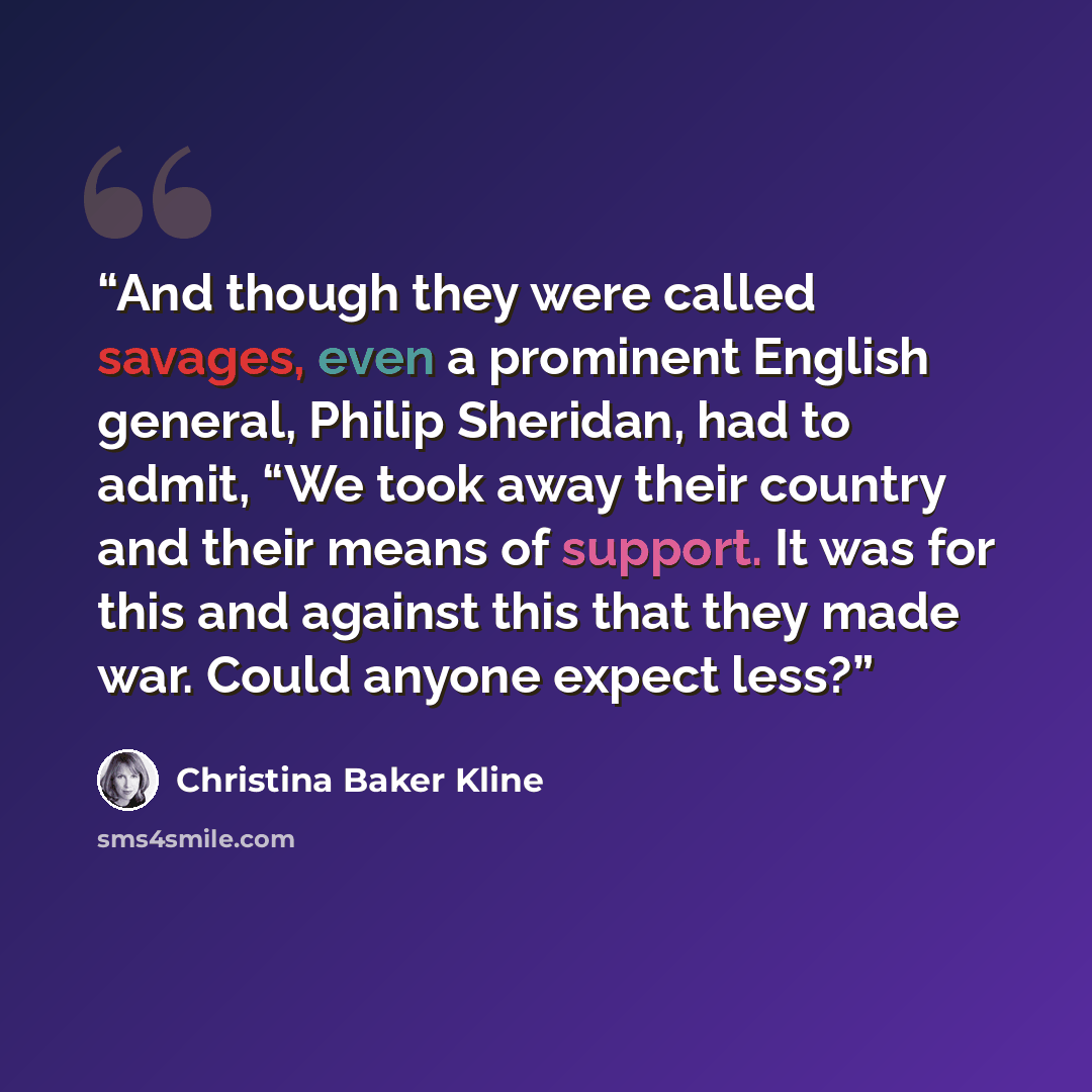“And though they were called savages, even a prominent English general, Philip Sheridan, had to admit, “We took away their country and their means of support. It was for this and against this that they made war. Could anyone expect less?” quote by Christina Baker Kline