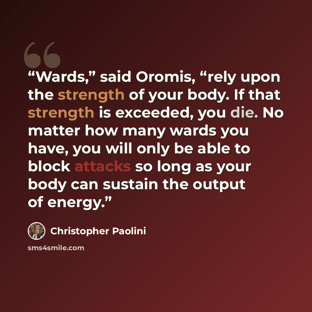 “Wards,” said Oromis, “rely upon the strength of your body. If that strength is exceeded, you die. No matter how many wards you have, you will only be able to block attacks so long as your body can sustain the output of energy.” quote by Christopher Paolini