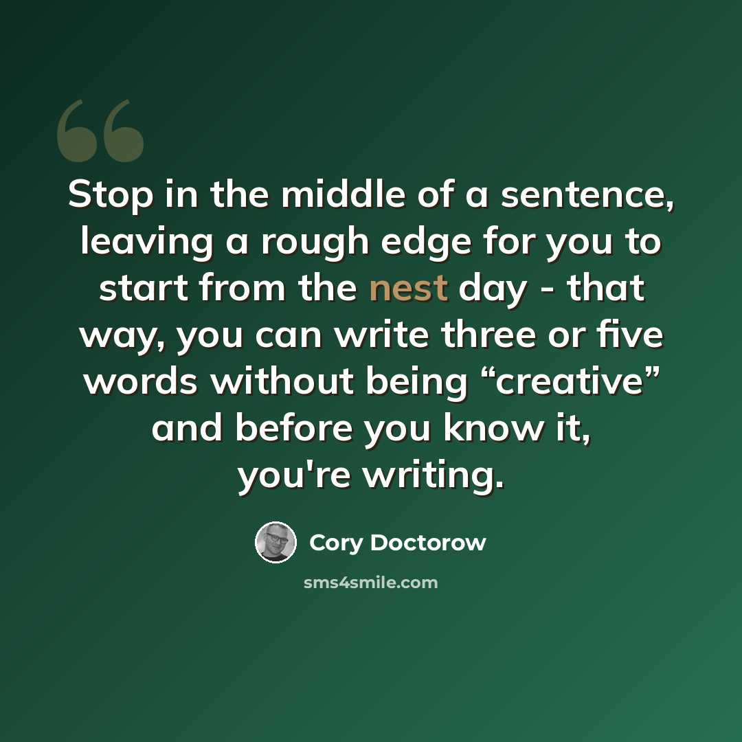 “Stop in the middle of a sentence, leaving a rough edge for you to start from the nest day - that way, you can write three or five words without being “creative” and before you know it, you're writing.” quote by Cory Doctorow