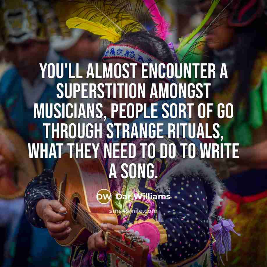 “You'll almost encounter a superstition amongst musicians, people sort of go through strange rituals, what they need to do to write a song.” quote by Dar Williams